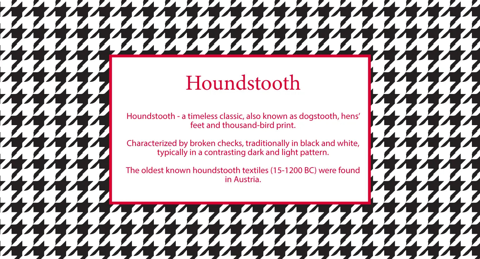 Houndstooth print a timeless classic, also known as dogstooth, hens' feet and thousand-bird print. Characterized by broken checks, traditionally in black and white, typically in a contrasting dark and light pattern.